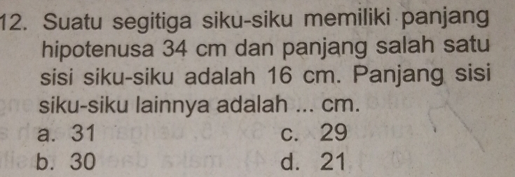 Suatu segitiga siku-siku memiliki panjang
hipotenusa 34 cm dan panjang salah satu
sisi siku-siku adalah 16 cm. Panjang sisi
siku-siku lainnya adalah ... cm.
a. 31 c. 29
b. 30 d. 21