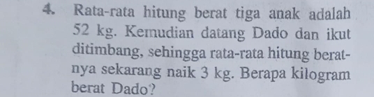 Rata-rata hitung berat tiga anak adalah
52 kg. Kemudian datang Dado dan ikut 
ditimbang, sehingga rata-rata hitung berat- 
nya sekarang naik 3 kg. Berapa kilogram
berat Dado?