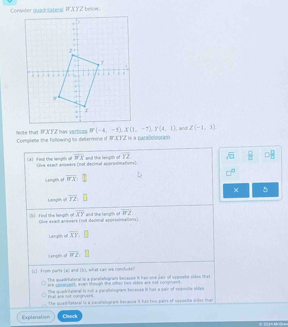 Consider guadrilateral WXYZ below.
Note that WXYZ has vertices  , and Z(-1,3).
Complete the following to determine if WXYZ is a parallelogram.
(a) Find the length of overline WX and the length of overline YZ.
sqrt(□ )  □ /□   □  □ /□  
Give exact answers (not decimal approximations).
Length of overline WX
Length of overline YZ ×
(b) Find the length of overline XY and the length of overline WZ.
Give exact answers (not decimal approximations).
Length of overline XY
Length of overline WZ:
(c) From parts (a) and (b), what can we conclude?
The quadrilateral is a parallelogram because it has one pair of opposite sides that
are congruent, even though the other two sides are not congruent.
The quadrilateral is not a parallelogram because it has a pair of opposite sides
that are not congruent.
The quadrilateral is a parallelogram because it has two pairs of opposite sides that
Explanation Check
© 2024 McGrav