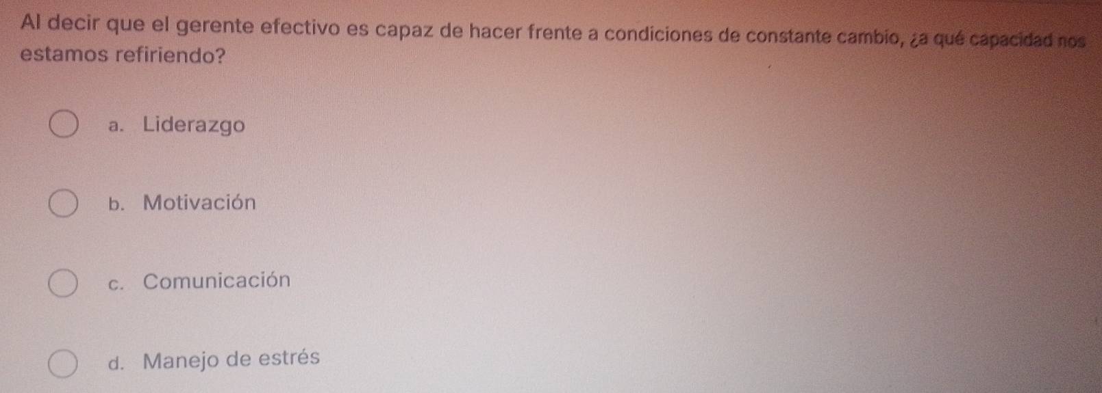 Al decir que el gerente efectivo es capaz de hacer frente a condiciones de constante cambio, ¿a qué capacidad nos
estamos refiriendo?
a. Liderazgo
b. Motivación
c. Comunicación
d. Manejo de estrés