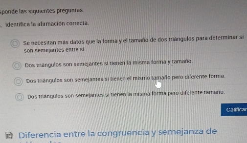 sponde las siguientes preguntas.
Identifica la afirmación correcta.
Se necesitan más datos que la forma y el tamaño de dos triángulos para determinar si
son semejantes entre sí.
Dos triángulos son semejantes si tienen la misma forma y tamaño.
Dos triángulos son semejantes si tienen el mismo tamaño pero diferente forma
Dos triángulos son semejantes si tienen la misma forma pero diferente tamaño.
Calificar
Diferencia entre la congruencia y semejanza de