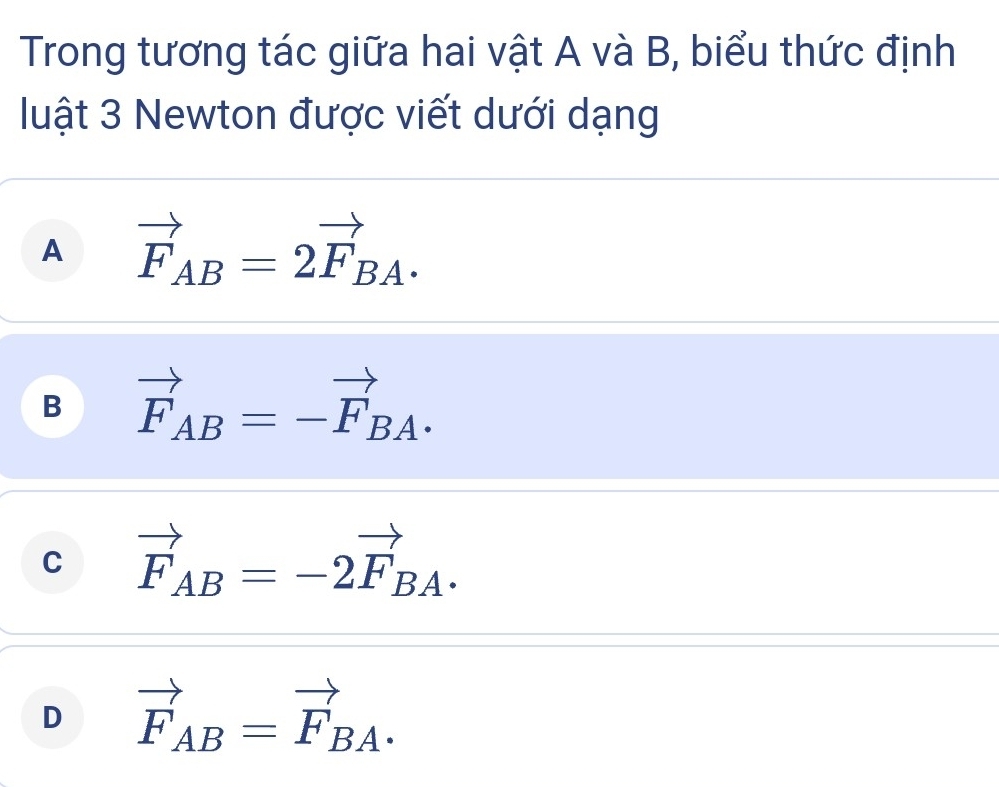 Trong tương tác giữa hai vật A và B, biểu thức định
luật 3 Newton được viết dưới dạng
A vector F_AB=2vector F_BA.
B vector F_AB=-vector F_BA.
C vector F_AB=-2vector F_BA.
D vector F_AB=vector F_BA.