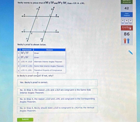 Becky wants to prove that if overline AB|overline CD and^(to)|overline CH then ∠ IA ∠ DL
42
86
Becky's proof is shown below.
1 overleftrightarrow AB|overleftrightarrow CB Given
vector B'_1overline W Given
3 ∠ IX=∠ AD Alternate Interior Angles Theorem
∠ BDB∠ DEB Same-Süde Interior Angles Theorem
∠ IS.≌ ∠ IKL Transitive Property of Congruence
Is Becky's proof correct? If not, why?
Yes. Becky's proof is correct.
Interior Angles Theorem. No. In Step 3. the reason ∠ IX and ∠ XD are congruent is the Same-Side
Angles Theorem No. In Step 4, the reason ∠ AD and ∠ DCL are congruent is the Corresponding
Angles Theorem. No. In Step 4, Becky should state ∠ ALD I is congruent to ZKLH by the Vertical
Submit