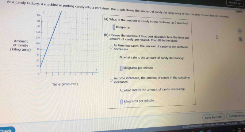 Alandrs 
At a candy factory, a machine is putting candy into a ainer. The graph shows the amount of candy (in kilograms) in the container versus time (in minutes).
Enpotel
(a) What is the amount of candy in the container at 0 minutes?
kilograms
∞
(b) Choose the statement that best describes how the time and
amount of candy are related. Then fill in the blank.
of candy 
Amount As time increases, the amount of candy in the container
(kilograms)decreases.
At what rate is the amount of candy decreasing?
kilograms per minute
As time increases, the amount of candy in the container
Time (minutes) increases.
At what rate is the amount of candy increasing?
kilograms per minute
Save For Later Submit Assign
2025 McGraw HII LLC A Tooms of Use i Pese
Check