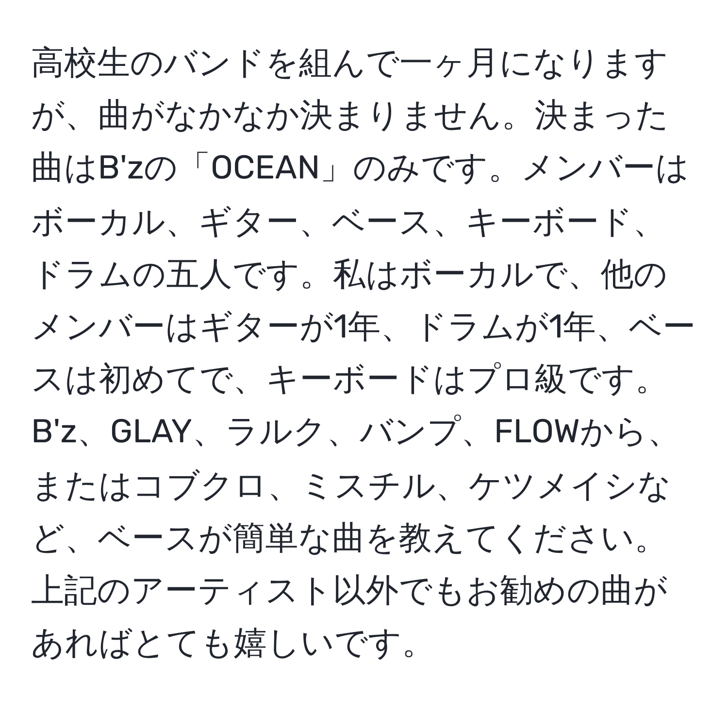 高校生のバンドを組んで一ヶ月になりますが、曲がなかなか決まりません。決まった曲はB'zの「OCEAN」のみです。メンバーはボーカル、ギター、ベース、キーボード、ドラムの五人です。私はボーカルで、他のメンバーはギターが1年、ドラムが1年、ベースは初めてで、キーボードはプロ級です。B'z、GLAY、ラルク、バンプ、FLOWから、またはコブクロ、ミスチル、ケツメイシなど、ベースが簡単な曲を教えてください。上記のアーティスト以外でもお勧めの曲があればとても嬉しいです。