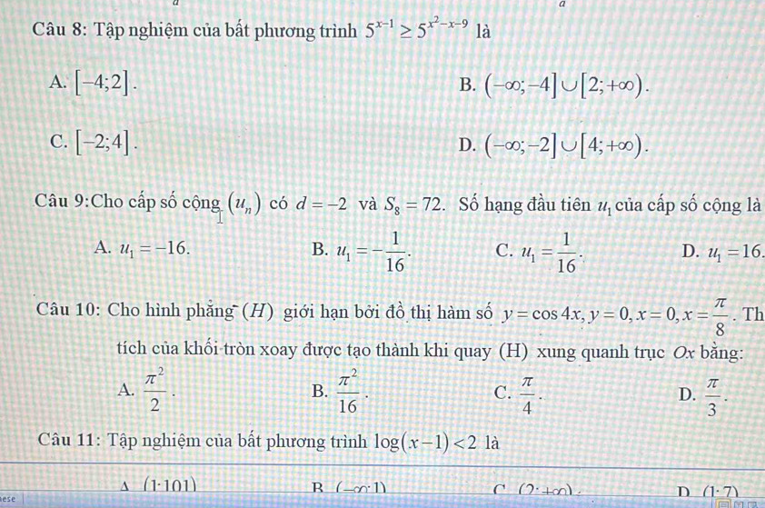 a
Câu 8: Tập nghiệm của bất phương trình 5^(x-1)≥ 5^(x^2)-x-9 là
A. [-4;2]. (-∈fty ;-4]∪ [2;+∈fty ). 
B.
C. [-2;4]. D. (-∈fty ;-2]∪ [4;+∈fty ). 
Câu 9:Cho cấp số chat Qng_1(u_n) có d=-2 và S_8=72. Số hạng đầu tiên u_1 của cấp số cộng là
A. u_1=-16. B. u_1=- 1/16 . C. u_1= 1/16 . D. u_1=16. 
Câu 10: Cho hình phẳng (H) giới hạn bởi đồ thị hàm số y=cos 4x, y=0, x=0, x= π /8 . Th
tích của khối tròn xoay được tạo thành khi quay (H) xung quanh trục Ox bằng:
A.  π^2/2 . B.  π^2/16 . C.  π /4 . D.  π /3 . 
Câu 11: Tập nghiệm của bất phương trình log (x-1)<2</tex> là
A ( 1· 101)
ese B (-∈fty 1)
C (2^.+∈fty )
D (1· 7)