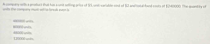 A company sells a product that has a unit selling price of $5, unit variable cost of $2 and total fixed costs of $240000. The quantity of
units the company must sell to break even is
480000 units.
80000 units.
48000 units
120000 units.