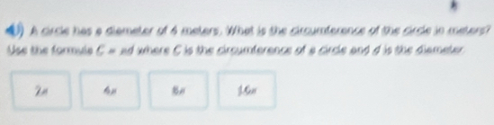 A circle has a diemeter of 4 meters. What is the circumference of the circle in meters? 
Use the formula C = ad where C is the circumference of a circle and d is the diameter 
16