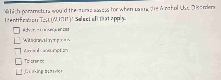 Which parameters would the nurse assess for when using the Alcohol Use Disorders
Identification Test (AUDIT)? Select all that apply.
Adverse consequences
Withdrawal symptoms
Alcohol consumption
Tolerance
Drinking behavior