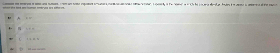 Cariar te entiryes of birds and humans. There are some important similarities, but there are some differences too, especially in the manner in which the embryos develop. Review the prompt to determine all the ways in
which the tied and human embryos are different.
A
B
C
All ae corrc