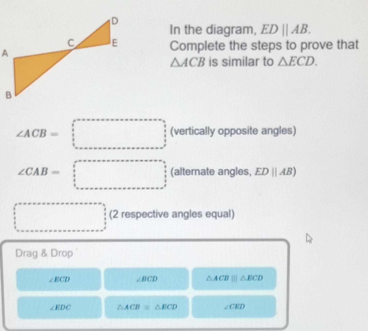 In the diagram, ED||AB. 
Complete the steps to prove that
△ ACB is similar to △ ECD.
∠ ACB=□ (vertically opposite angles)
∠ CAB=□ (alternate angles, ED||AB)
□ (2 respective angles equal) 
Drag & Drop
∠ ECD
∠ BCD
△ ACB|||△ ECD
∠ EDC
△ ACB≌ △ ECD
∠ CED