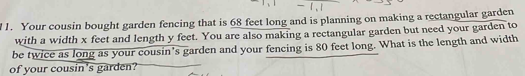 l1. Your cousin bought garden fencing that is 68 feet long and is planning on making a rectangular garden 
with a width x feet and length y feet. You are also making a rectangular garden but need your garden to 
be twice as long as your cousin’s garden and your fencing is 80 feet long. What is the length and width 
of your cousin's garden?