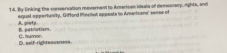 By linking the conservation movement to American ideals of democracy, rights, and
equal opportunity, Gifford Pinchot appeals to Americans' sense of
A. piety.
B. patriotism.
C. humor.
D. self-righteousness.