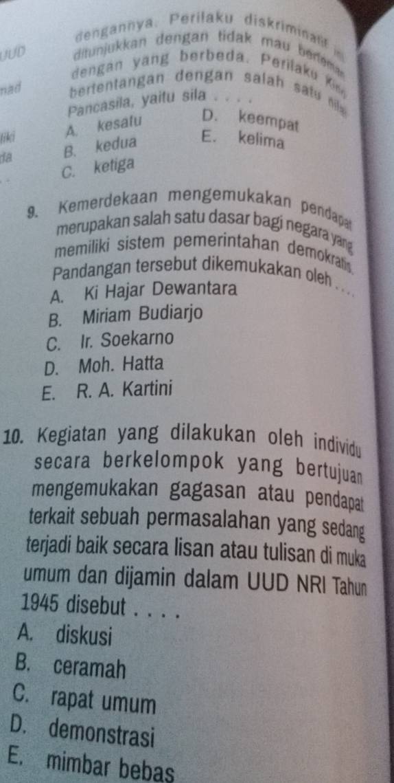 dengannya. Perilaku diskriminalif in
UUD ditunjukkan dengan tidak mau bereman
dengan yang berbeda. Perilaku Kin
nad bertentangan dengan salah satu nia 
Pancasila, yaitu sila 
liki A. kesatu
D. keempat
da B. kedua E. kelima
C. ketiga
9. Kemerdekaan mengemukakan pendapa
merupakan salah satu dasar bagi negara yang
memiliki sistem pemerintahan demokrati
Pandangan tersebut dikemukakan oleh . . . .
A. Ki Hajar Dewantara
B. Miriam Budiarjo
C. Ir. Soekarno
D. Moh. Hatta
E. R. A. Kartini
10. Kegiatan yang dilakukan oleh individu
secara berkelompok yang bertujuam
mengemukakan gagasan atau pendapat
terkait sebuah permasalahan yang sedang
terjadi baik secara lisan atau tulisan di muka
umum dan dijamin dalam UUD NRI Tahun
1945 disebut . . . .
A. diskusi
B. ceramah
C. rapat umum
D. demonstrasi
E. mimbar bebas