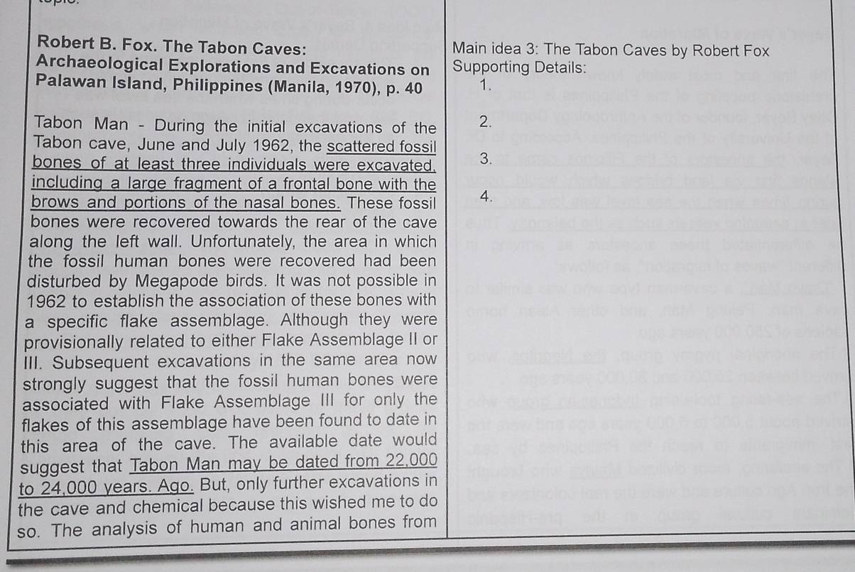 Robert B. Fox. The Tabon Caves: Main idea 3: The Tabon Caves by Robert Fox 
Archaeological Explorations and Excavations on Supporting Details: 
Palawan Island, Philippines (Manila, 1970), p. 40 1. 
Tabon Man - During the initial excavations of the 2. 
Tabon cave, June and July 1962, the scattered fossil 
bones of at least three individuals were excavated. 3. 
including a large fragment of a frontal bone with the 
brows and portions of the nasal bones. These fossil 4. 
bones were recovered towards the rear of the cave 
along the left wall. Unfortunately, the area in which 
the fossil human bones were recovered had been 
disturbed by Megapode birds. It was not possible in 
1962 to establish the association of these bones with 
a specific flake assemblage. Although they were 
provisionally related to either Flake Assemblage II or 
III. Subsequent excavations in the same area now 
strongly suggest that the fossil human bones were 
associated with Flake Assemblage III for only the 
flakes of this assemblage have been found to date in 
this area of the cave. The available date would 
suggest that Tabon Man may be dated from 22,000
to 24,000 years. Ago. But, only further excavations in 
the cave and chemical because this wished me to do 
so. The analysis of human and animal bones from