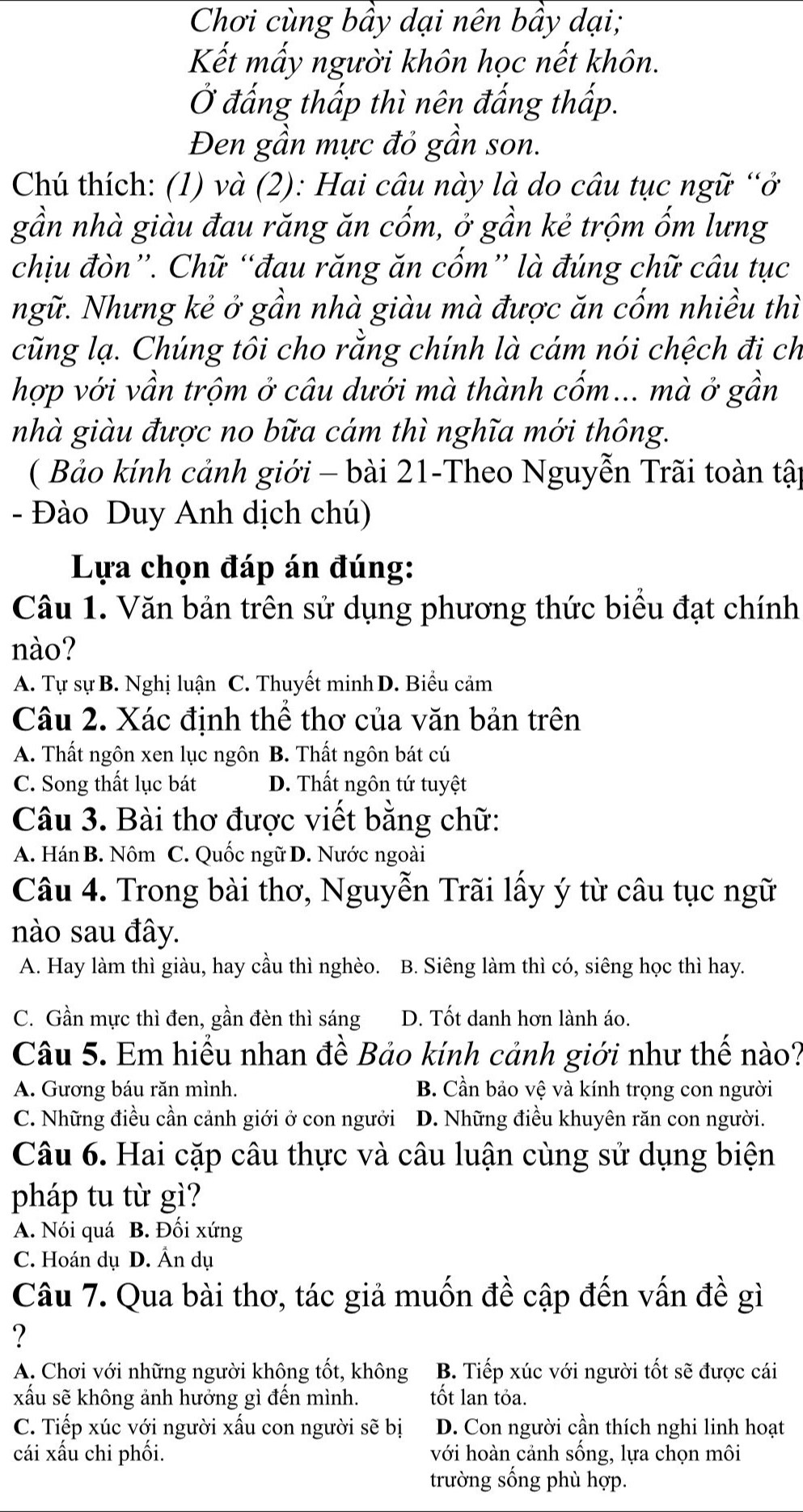 Chơi cùng bầy dại nên bầy dại;
Kết mấy người khôn học nết khôn.
Ở đấng thấp thì nên đấng thấp.
Đen gần mực đỏ gần son.
Chú thích: (1) và (2): Hai câu này là do câu tục ngữ “ở
gần nhà giàu đau răng ăn cốm, ở gần kẻ trộm ốm lưng
chịu đòn”. Chữ “đau răng ăn cốm” là đúng chữ câu tục
Ngữ. Nhưng kẻ ở gần nhà giàu mà được ăn cốm nhiều thì
cũng lạ. Chúng tôi cho rằng chính là cám nói chệch đi ch
hợp với vần trộm ở câu dưới mà thành cốm... mà ở gần
nhà giàu được no bữa cám thì nghĩa mới thông.
( Bảo kính cảnh giới - bài 21-Theo Nguyễn Trãi toàn tập
- Đào Duy Anh dịch chú)
Lựa chọn đáp án đúng:
Câu 1. Văn bản trên sử dụng phương thức biểu đạt chính
nào?
A. Tự sự B. Nghị luận C. Thuyết minh D. Biểu cảm
Câu 2. Xác định thể thơ của văn bản trên
A. Thất ngôn xen lục ngôn B. Thất ngôn bát cú
C. Song thất lục bát D. Thất ngôn tứ tuyệt
Câu 3. Bài thơ được viết bằng chữ:
A. Hán B. Nôm C. Quốc ngữ D. Nước ngoài
Câu 4. Trong bài thơ, Nguyễn Trãi lấy ý từ câu tục ngữ
nào sau đây.
A. Hay làm thì giàu, hay cầu thì nghèo. B. Siêng làm thì có, siêng học thì hay.
C. Gần mực thì đen, gần đèn thì sáng D. Tốt danh hơn lành áo.
Câu 5. Em hiểu nhan đề Bảo kính cảnh giới như thế nào?
A. Gương báu răn mình. B. Cần bảo vệ và kính trọng con người
C. Những điều cần cảnh giới ở con ngưởi D. Những điều khuyên răn con người.
Câu 6. Hai cặp câu thực và câu luận cùng sử dụng biện
pháp tu từ gì?
A. Nói quá B. Đối xứng
C. Hoán dụ D. Ấn dụ
Câu 7. Qua bài thơ, tác giả muốn đề cập đến vấn đề gì
?
A. Chơi với những người không tốt, không B. Tiếp xúc với người tốt sẽ được cái
xấu sẽ không ảnh hưởng gì đến mình. tốt lan tỏa.
C. Tiếp xúc với người xấu con người sẽ bị D. Con người cần thích nghi linh hoạt
cái xấu chi phối. với hoàn cảnh sống, lựa chọn môi
trường sống phù hợp.