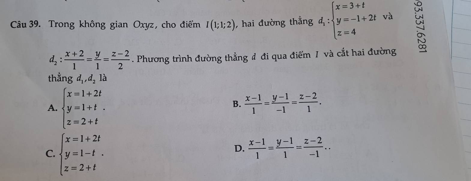 Trong không gian Oxyz, cho điểm I(1;1;2) , hai đường thẳng d_1:beginarrayl x=3+t y=-1+2t z=4endarray. và
d_2: (x+2)/1 = y/1 = (z-2)/2 . Phương trình đường thẳng đ đi qua điểm I và cắt hai đường
thẳng d_1, d_2 là
A. beginarrayl x=1+2t y=1+t. z=2+tendarray.
B.  (x-1)/1 = (y-1)/-1 = (z-2)/1 .
C. beginarrayl x=1+2t y=1-t. z=2+tendarray.
D.  (x-1)/1 = (y-1)/1 = (z-2)/-1 ..