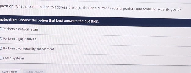 What should be done to address the organization's current security posture and realizing security goals?
nstruction: Choose the option that best answers the question.
Perform a network scan
Perform a gap analysis
Perform a vulnerability assessment
Patch systems
Save and exit Submit answer