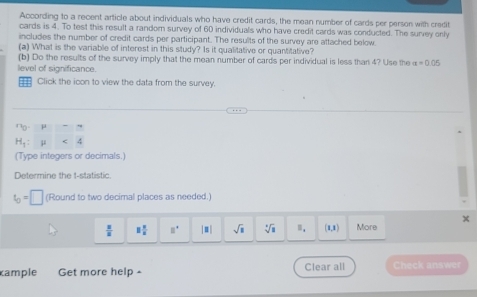 According to a recent article about individuals who have credit cards, the mean number of cards per person with credit 
cards is 4. To test this result a random survey of 60 individuals who have credit cards was conducted. The survey only 
includes the number of credit cards per participant. The results of the survey are attached below. 
(a) What is the variable of interest in this study? Is it qualitative or quantitative? 
(b) Do the results of the survey imply that the mean number of cards per individual is less than 4? Use the alpha =0.05
level of significance 
Click the icon to view the data from the survey.
r_0, mu =4
H_1:mu <4</tex> 
(Type integers or decimals. 
Determine the t -statistic.
t_0=□ (Round to two decimal places as needed. 
×
 x/z  1 2/3  □° |□ | sqrt(8) sqrt[3](1) Ⅲ. (1,1) More 
cample Get more help - Clear all Check answer