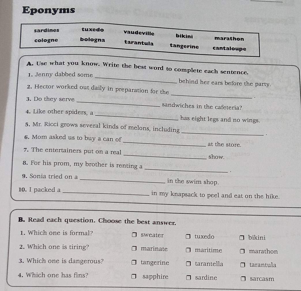 Eponyms
sardines tuxedo
vaudeville bikini marathon
cologne bologna tarantula tangerine cantaloupe
A. Use what you know. Write the best word to complete each sentence.
1. Jenny dabbed some _behind her ears before the party.
_
2. Hector worked out daily in preparation for the
.
3. Do they serve _sandwiches in the cafeteria?
4. Like other spiders, a _has eight legs and no wings.
5. Mr. Ricci grows several kinds of melons, including _.
6. Mom asked us to buy a can of _at the store.
7. The entertainers put on a real _show.
_
8. For his prom, my brother is renting a
.
9. Sonia tried on a_ in the swim shop.
10. I packed a _in my knapsack to peel and eat on the hike.
_
B. Read each question. Choose the best answer.
1. Which one is formal? sweater bikini
tuxedo
2. Which one is tiring? marinate maritime marathon
3. Which one is dangerous? tangerine tarantella tarantula
4. Which one has fins? sapphire sardine
sarcasm