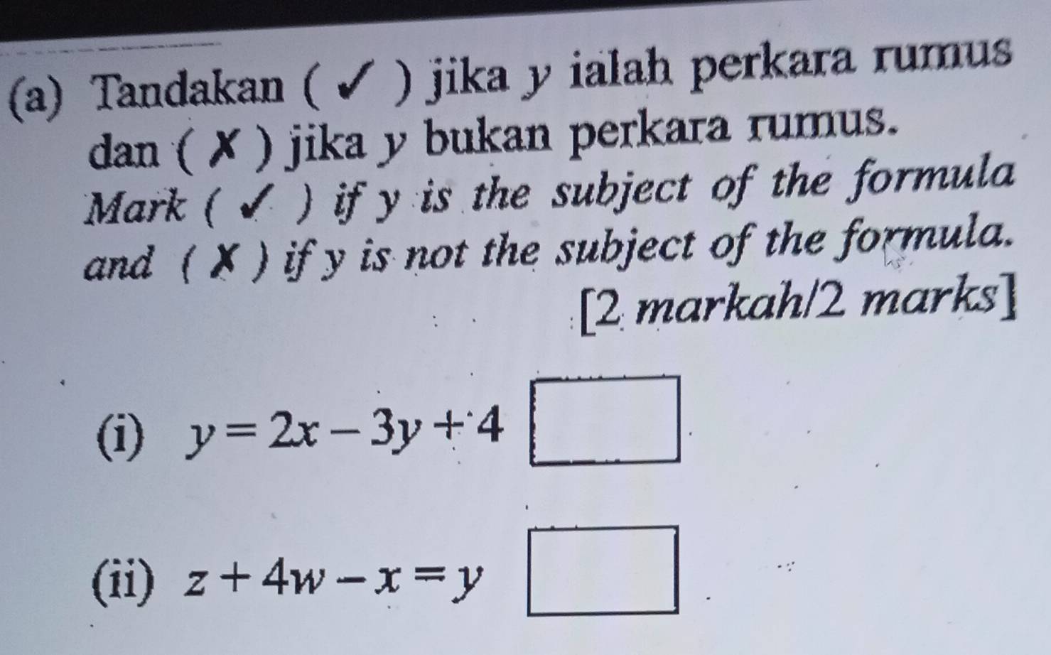 Tandakan ( ✔ ) jika y ialah perkara rumus
dan ( ✗ ) jika y bukan perkara rumus.
Mark ( ✔ ) if y is the subject of the formula
and ( X ) if y is not the subject of the formula.
[2 markah/2 marks]
(i) y=2x-3y+4 frac  
(ii) z+4w-x=y