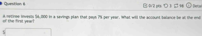 [ 0/2 pts つ 3 $ 98 0 Detai 
A retiree invests $6,000 in a savings plan that pays 7% per year. What will the account balance be at the end 
of the first year? 
□