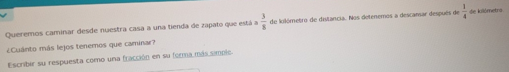 Queremos caminar desde nuestra casa a una tienda de zapato que está a  3/8  de kilómetro de distancia. Nos detenemos a descansar después de  1/4  de kilómetro 
¿Cuánto más lejos tenemos que caminar? 
Escribir su respuesta como una fracción en su forma más simple.