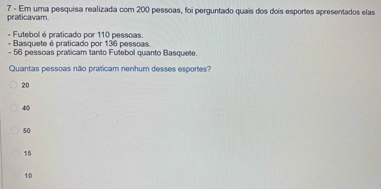 Em uma pesquisa realizada com 200 pessoas, foi perguntado quais dos dois esportes apresentados elas
praticavam.
- Futebol é praticado por 110 pessoas.
- Basquete é praticado por 136 pessoas.
- 56 pessoas praticam tanto Futebol quanto Basquete.
Quantas pessoas não praticam nenhum desses esportes?
20
40
50
15
10