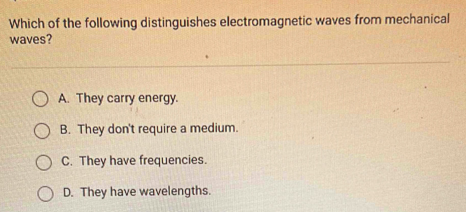 Which of the following distinguishes electromagnetic waves from mechanical
waves?
A. They carry energy.
B. They don't require a medium.
C. They have frequencies.
D. They have wavelengths.