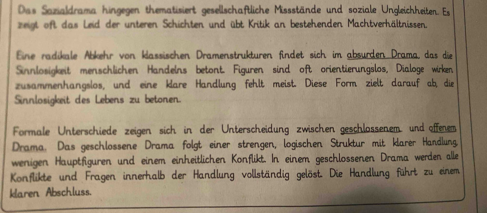 Das Sazialdrama hingegen thematisiert gesellschaftliche Missstände und soziale Ungleichheiten. Es 
zeigt oft das Leid der unteren Schichten und übt Kritik an bestehenden Machtverhältnissen. 
Eine radikale Abkehr von klassischen Dramenstrukturen findet sich im absurden Drama, das die 
Sinnlosigkeit menschlichen Handelns betont. Figuren sind oft orientierungslos, Dialoge wirken 
zusammenhangslos, und eine klare Handlung fehlt meist. Diese Form zielt darauf ab, die 
Sinnlosigkeit des Lebens zu betonen. 
Formale Unterschiede zeigen sich in der Unterscheidung zwischen geschlossenem und offenem 
Drama. Das geschlossene Drama folgt einer strengen, logischen Struktur mit klarer Handlung 
wenigen Hauptfiguren und einem einheitlichen Konflikt. In einem geschlossenen Drama werden alle 
Konflikte und Fragen innerhalb der Handlung vollständig gelöst. Die Handlung führt zu einem 
klaren Abschluss.