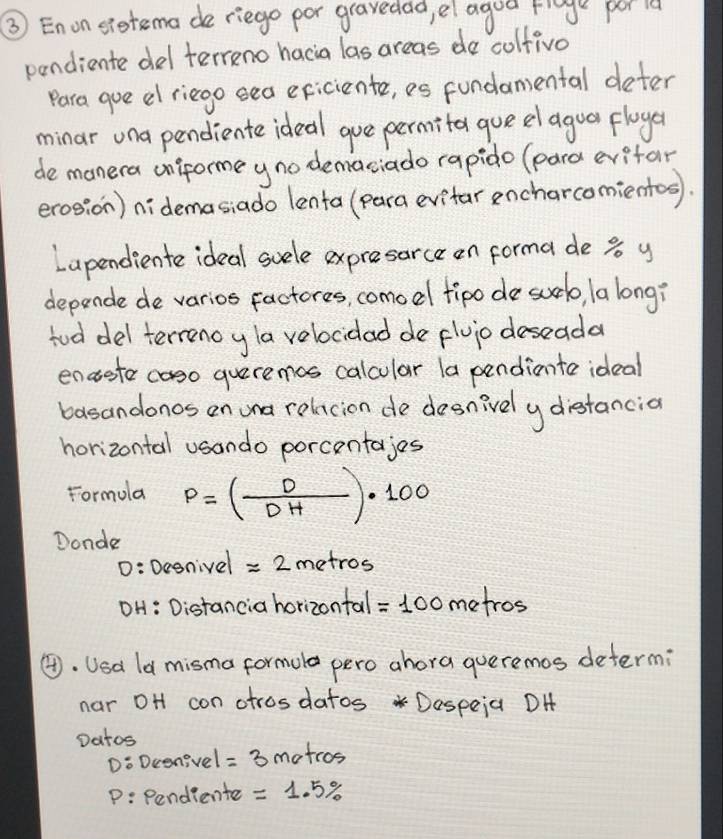 ③ Enon sietema de riege por gravedad, el agod fge por ld 
pendiente del terreno hacia las areas do colfivo 
Para gue el riego eea eficiente, es fundamental deter 
minar una pendiente ideal gue permita que el agua floya 
de manera onforme yno demaciado rapido (pard evifar 
erosion) nidemasiado lenta (para evitar encharcomientos). 
Lapendiente ideal suele expresarce on forma de s y 
depende de varios factores, comodl fipo de suel, la long? 
tod del terrenoy la velocidad de fluiodeseada 
enaete coso queremos calcular la pendinte ideal 
basandonos on wna rolacion de desnively diestancia 
horizontal usando porcentajes 
Formola p=( D/DH )· 100
Donde 
D: Dey gnivel =2metro s 
OH: Distancia horizontal =100 metros
④. Usd ld misma formula pero ahora queremos determi 
nar oH con otrosdatos Dospeia DH 
Datos 
Do Dcenivel =3 atcos 
P: Pendiente =1.5%