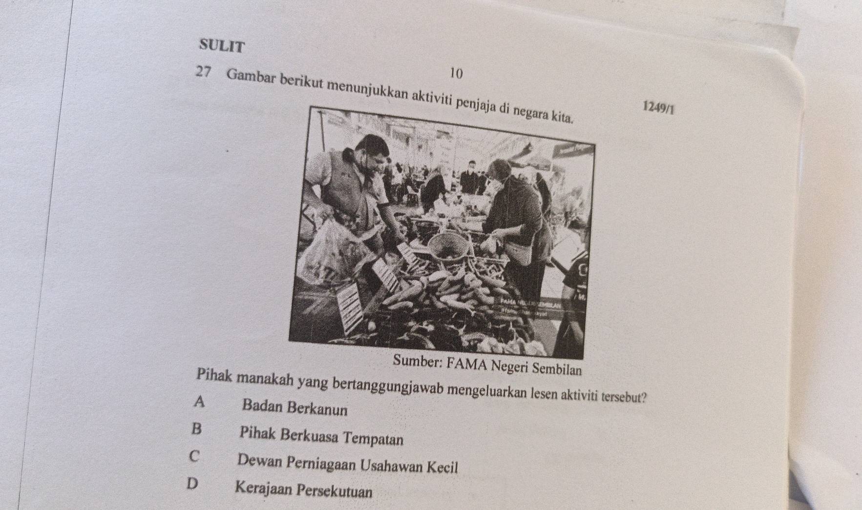 SULIT
10
27 Gambar berikut menunjukkan a
1249/1
Sumber: FAMA Negeri Sembilan
Pihak manakah yang bertanggungjawab mengeluarkan lesen aktiviti tersebut?
A €£ Badan Berkanun
B Pihak Berkuasa Tempatan
C Dewan Perniagaan Usahawan Kecil
D Kerajaan Persekutuan