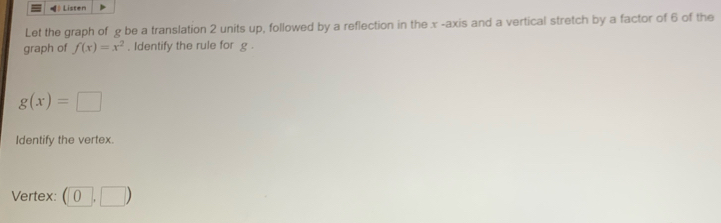 Listen 
Let the graph of g be a translation 2 units up, followed by a reflection in the x -axis and a vertical stretch by a factor of 6 of the 
graph of f(x)=x^2. Identify the rule for g.
g(x)=□
Identify the vertex. 
Vertex: (0,□ )