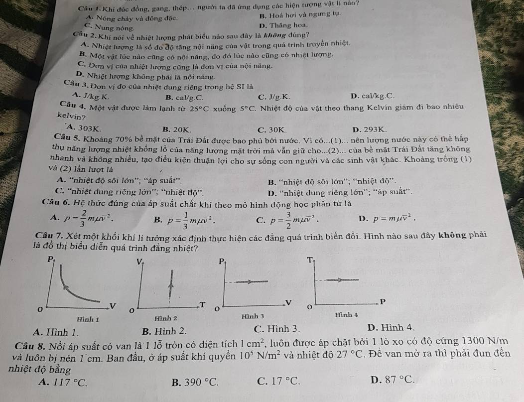 Câu 1.Khi đúc đồng, gang, thép... người ta đã ứng dụng các hiện tượng vật lí nào?
A. Nóng chảy và đông đặc. B. Hoá hơi và ngưng tụ.
C. Nung nóng.
D. Thăng hoa.
Câu 2. Khi nói về nhiệt lượng phát biểu nào sau đây là không đúng?
A. Nhiệt lượng là số đo độ tăng nội năng của vật trong quá trình truyền nhiệt.
B. Một vật lúc nào cũng có nội năng, do đó lúc nào cũng có nhiệt lượng.
C. Đơn vị của nhiệt lượng cũng là đơn vị của nội năng.
D. Nhiệt lượng không phải là nội năng.
Câu 3.Đơn vị đo của nhiệt dung riêng trong hệ SI là
A. J/kg.K. B. cal/g.C. C. J/g.K. D. cal/kg.C.
Câu 4. Một vật được làm lạnh từ 25°C xuống 5°C 7. Nhiệt độ của vật theo thang Kelvin giám đi bao nhiêu
kelvin?
A. 303K. B. 20K. C. 30K. D. 293K.
Câu 5. Khoảng 70% bề mặt của Trái Đất được bao phủ bởi nước. Vì có...(1)... nên lượng nước này có thể hấp
thụ năng lượng nhiệt khổng lồ của năng lượng mặt trời mà vẫn giữ cho...(2)... của bề mặt Trái Đất tăng không
nhanh và không nhiều, tạo điều kiện thuận lợi cho sự sống con người và các sinh vật khác. Khoảng trống (1)
và (2) lần lượt là
A. “nhiệt độ sôi lớn”; “áp suất”. B. “nhiệt độ sôi lớn”; “nhiệt độ”.
C. “nhiệt dung riêng lớn”; “nhiệt độ”. D. “nhiệt dung riêng lớn”; “áp suất”.
Câu 6. Hệ thức đúng của áp suất chất khí theo mô hình động học phân tử là
A. p= 2/3 mmu overline v^(2. B. p=frac 1)3mmu overline v^(2. C. p=frac 3)2mmu overline v^(2. D. p=mmu overline v^2.
Câu 7. Xét một khổi khí lí tưởng xác định thực hiện các đẳng quá trình biển đổi. Hình nào sau đây không phải
là to ổ thị biểu diễn quá trình đẳng nhiệt?
  
A. Hình 1. B. Hình 2. C. Hình 3. D. Hình 4.
Câu 8. Nồi áp suất có van là 1 1widehat o)0^sim  tròn có diện tích 1cm^2 , luôn được áp chặt bởi 1 lò xo có độ cứng 1300 N/m
và luôn bị nén 1´cm. Ban đầu, ở áp suất khí quyền 10^5N/m^2 và nhiệt độ 27°C. Đề van mở ra thì phải đun đến
nhiệt độ bằng
A. 117°C. B. 390°C. C. 17°C. D. 87°C.