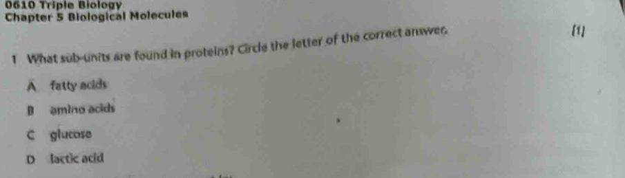 0610 Triple Biology
Chapter 5 Biological Molecules
1 What sub-units are found in proteins? Circle the letter of the correct answer.
[1]
A fatty acids
B amino acids
C glucose
D lactic acid