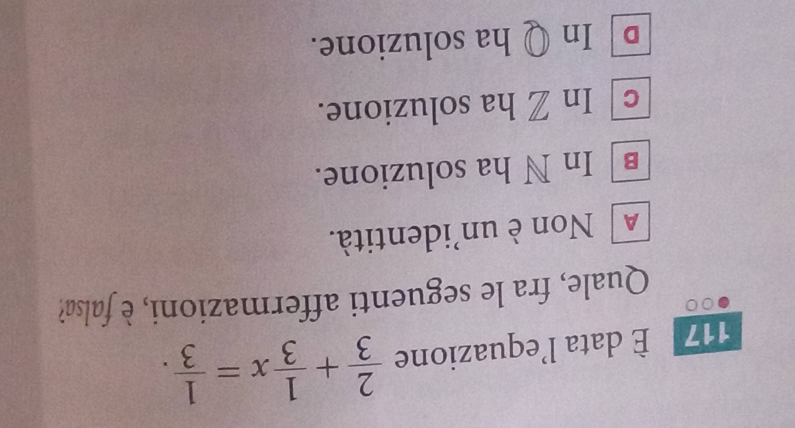 117 È data l’equazione  2/3 + 1/3 x= 1/3 . 
Quale, fra le seguenti affermazioni, è falsa?
A Non è un'identità.
€ In N ha soluzione.
c In Z ha soluzione.
In Q ha soluzione.