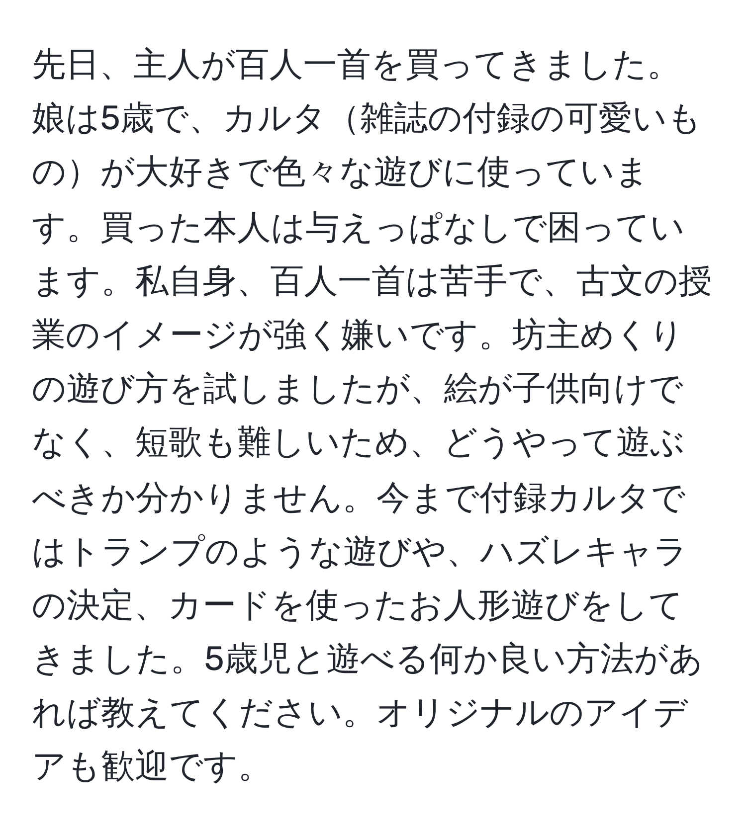 先日、主人が百人一首を買ってきました。娘は5歳で、カルタ雑誌の付録の可愛いものが大好きで色々な遊びに使っています。買った本人は与えっぱなしで困っています。私自身、百人一首は苦手で、古文の授業のイメージが強く嫌いです。坊主めくりの遊び方を試しましたが、絵が子供向けでなく、短歌も難しいため、どうやって遊ぶべきか分かりません。今まで付録カルタではトランプのような遊びや、ハズレキャラの決定、カードを使ったお人形遊びをしてきました。5歳児と遊べる何か良い方法があれば教えてください。オリジナルのアイデアも歓迎です。