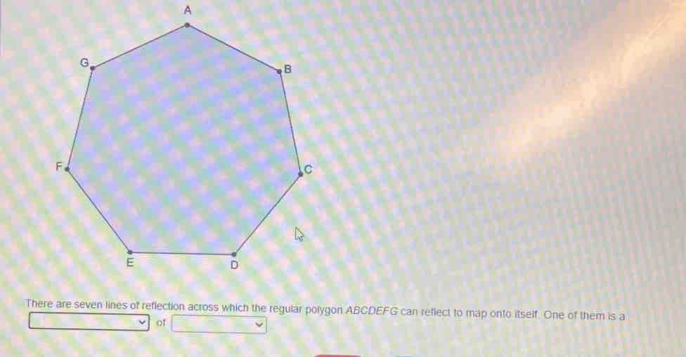 There are seven lines of reflection across which the regular polygon ABCDEFG can reflect to map onto itself. One of them is a 
of