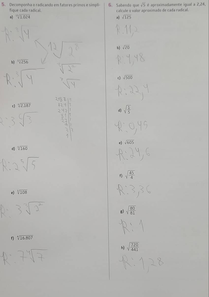 Decomponha o radicando em fatores primos e simpli - 6. Sabendo que sqrt(5) é aproximadamente igual a 2, 24,
fique cada radical. calcule o valor aproximado de cada radical.
a) sqrt[15](1.024) a) sqrt(125)
b) sqrt(20)
b) sqrt[12](256)
c) sqrt(500)
c) sqrt[6](2.187)
d) sqrt(frac 1)5
e)
d) sqrt[5](160) sqrt(605)
f) sqrt(frac 45)4
e) sqrt[3](108)
g) sqrt(frac 80)81
f) sqrt[4](16.807)
h) sqrt(frac 720)441