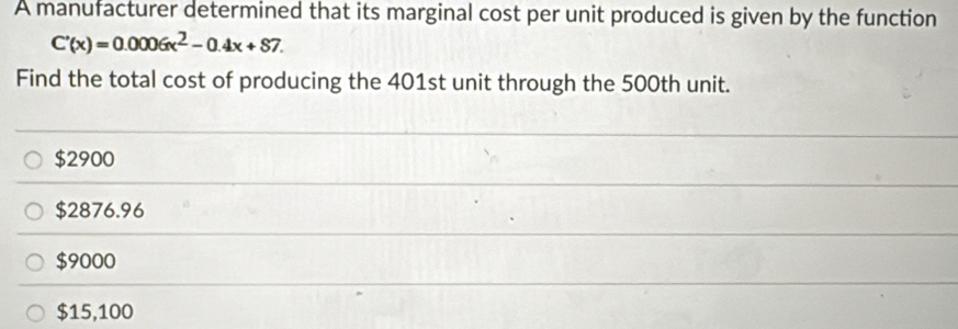 A manufacturer determined that its marginal cost per unit produced is given by the function
C'(x)=0.0006x^2-0.4x+87. 
Find the total cost of producing the 401st unit through the 500th unit.
$2900
$2876.96
$9000
$15,100