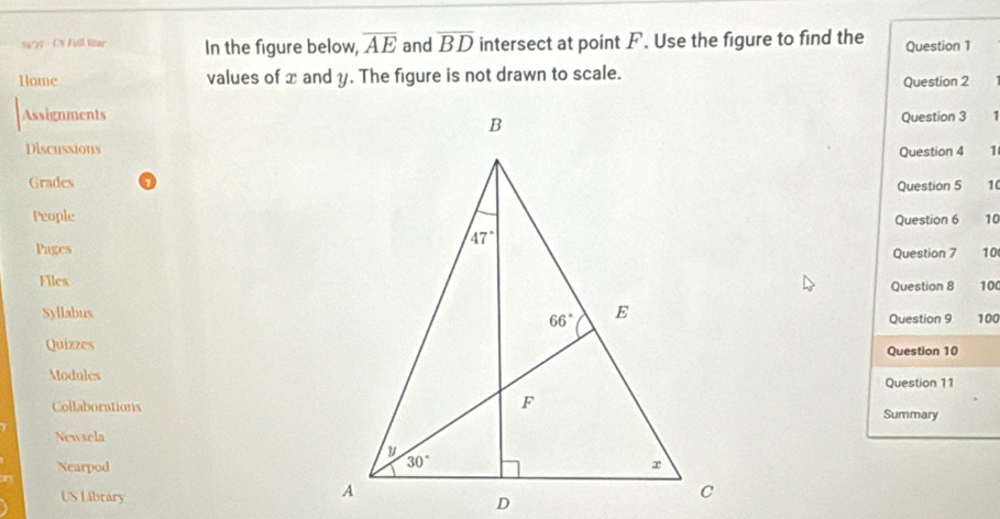 S47 - ON Full Mar In the figure below, overline AE and overline BD intersect at point F. Use the figure to find the Question 1
Hlome values of x and y. The figure is not drawn to scale.
Question 2
AssignmentsQuestion 3 1
DiscussionsQuestion 4 1
Grades
Question 5 10
PeopleQuestion 6 10
PagesQuestion 7 10
FilesQuestion 8 10
SyllabusQuestion 9 100
QuizzesQuestion 10
ModulesQuestion 11
CollaborationsSummary
Newsela
Nearpod
US Library