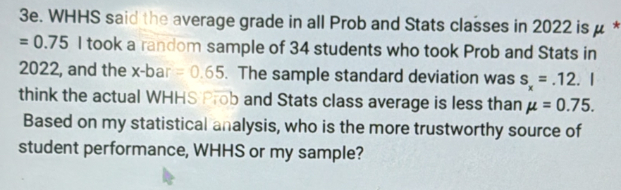 WHHS said the average grade in all Prob and Stats classes in 2022 is μ *
=0.75 I took a random sample of 34 students who took Prob and Stats in
2022, and the x -bar =0.65. The sample standard deviation was s_x=.12. ^ 
think the actual WHHS Prob and Stats class average is less than mu =0.75. 
Based on my statistical analysis, who is the more trustworthy source of 
student performance, WHHS or my sample?