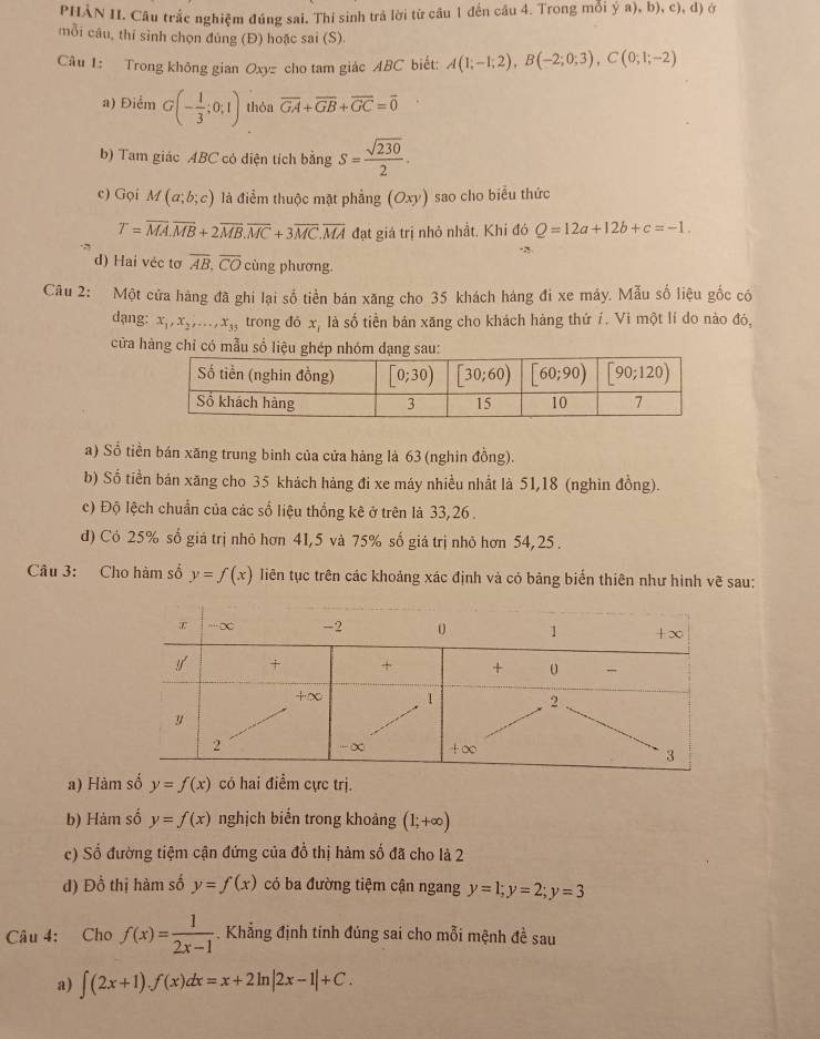 PHẢN II. Câu trắc nghiệm đúng sai. Thí sinh trả lời từ câu 1 đến câu 4. Trong mỗi ya),b),c),d) Ở
mỗi câu, thí sinh chọn đúng (Đ) hoặc sai (S).
Câu 1: Trong không gian Oxy= cho tam giác ABC biết: A(1;-1;2),B(-2;0;3),C(0;1;-2)
a) Điểm G(- 1/3 ;0;1) thỏa overline GA+overline GB+overline GC=overline 0
b) Tam giác ABC có diện tích bằng S= sqrt(230)/2 .
c) Gọi M(a;b;c) là điểm thuộc mặt phẳng (Oxy) sao cho biểu thức
T=overline MA.vector MB+2overline MB+2overline MB.overline MC+3overline MA đạt giá trị nhỏ nhất. Khi đó Q=12a+12b+c=-1.
d) Hai véc tơ overline AB.overline CO cùng phương.
Câu 2: Một cửa hàng đã ghi lại số tiền bán xăng cho 35 khách hàng đi xe máy. Mẫu số liệu gốc có
dạng: x_1,x_2,...,x_35 trong đó x, là số tiền bản xăng cho khách hàng thứ í. Vi một lí do nào đó,
cửa hàng chỉ có mẫu sổ liệu ghép n
a) Số tiền bán xăng trung binh của cửa hàng là 63 (nghin đồng).
b) Số tiền bán xăng cho 35 khách hàng đi xe máy nhiều nhất là 51,18 (nghìn đồng).
c) Độ lệch chuẩn của các số liệu thống kê ở trên là 33,26 .
d) Có 25% số giá trị nhỏ hơn 41,5 và 75% số giá trị nhỏ hơn 54,25 .
Câu 3: Cho hàm số y=f(x) Tiên tục trên các khoảng xác định và có bảng biến thiên như hình vẽ sau:
a) Hàm số y=f(x) có hai điểm cực tri
b) Hàm số y=f(x) nghịch biển trong khoảng (1;+∈fty )
c) Số đường tiệm cận đứng của đổ thị hàm số đã cho là 2
d) Đồ thị hàm số y=f(x) có ba đường tiệm cận ngang y=1;y=2;y=3
Câu 4: Cho f(x)= 1/2x-1  -. Khẳng định tính đúng sai cho mỗi mệnh đề sau
a) ∈t (2x+1).f(x)dx=x+2ln |2x-1|+C.