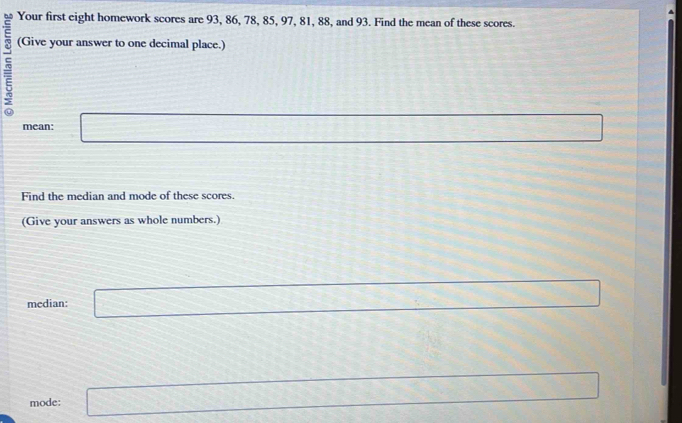 Your first eight homework scores are 93, 86, 78, 85, 97, 81, 88, and 93. Find the mean of these scores. 
5 (Give your answer to one decimal place.) 
mean: □ x_□ /□  
Find the median and mode of these scores. 
(Give your answers as whole numbers.) 
median: □ 
mode: k=□