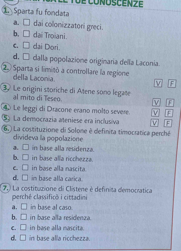 TUÉ CONOSCENZE
1. Sparta fu fondata
a. □ dai colonizzatori greci.
b. □ dai Troiani.
C. □ 2 dai Dori.
d. □ ≌dalla popolazione originaria della Laconia.
2. Sparta si limitò a controllare la regione
della Laconia.
V F
3 Le origini storiche di Atene sono legate
al mito di Teseo.
V F
4 Le leggi di Dracone erano molto severe. V F
5) La democrazia ateniese era inclusiva V F
(6. ) La costituzione di Solone è definita timocratica perché
divideva la popolazione
a. □ in base alla residenza.
b. ₹ in base alla ricchezza.
C. □ in base alla nascita.
d. □ in base alla carica.
7.) La costituzione di Clistene è definita democratica
perché classificò i cittadini
a. □ in base al caso.
b. □ in base alla residenza.
C. □ in base alla nascita.
d. □ in base alla ricchezza.