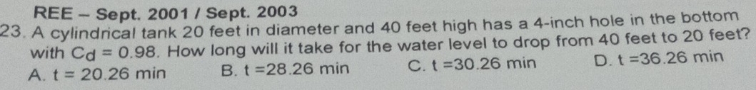 REE - Sept. 2001 / Sept. 2003
23. A cylindrical tank 20 feet in diameter and 40 feet high has a 4-inch hole in the bottom
with Cd=0.98. How long will it take for the water level to drop from 40 feet to 20 feet?
A. t=20.26min B. t=28.26min C. t=30.26min D. t=36.26min