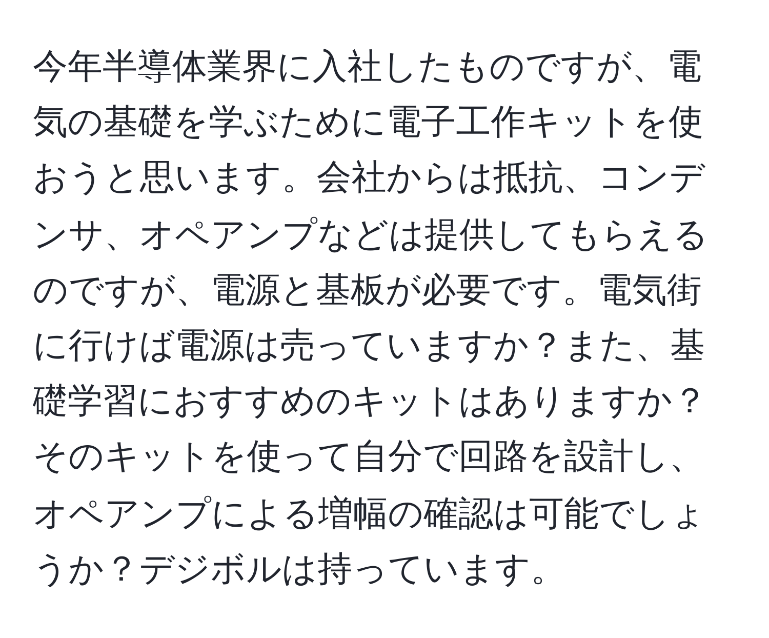 今年半導体業界に入社したものですが、電気の基礎を学ぶために電子工作キットを使おうと思います。会社からは抵抗、コンデンサ、オペアンプなどは提供してもらえるのですが、電源と基板が必要です。電気街に行けば電源は売っていますか？また、基礎学習におすすめのキットはありますか？そのキットを使って自分で回路を設計し、オペアンプによる増幅の確認は可能でしょうか？デジボルは持っています。