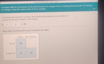 ractios qureten Ralns - 1) - Level F 
A recipe calls far 24 ounces of aill and 8 ounces of vinegar, Kim is moking dressing with 12 ounces
of vinegar using the same ratio of oil to vinegar. 
Complete the equation to show the relationship between the number of 
ounces of oll and vinegor in the recipe.
3=24
How much oil should Kim use? Complete the table.