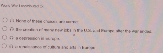 World War I contributed to:
None of these choices are correct.
the creation of many new jobs in the U.S. and Europe after the war ended.
a depression in Europe.
a renaissance of culture and arts in Europe.