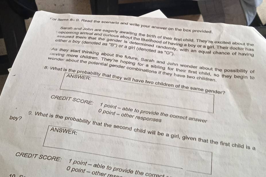 For items 8- 9. Read the scenario and write your answer on the box provided. 
Sarah and John are eagerly awaiting the birth of their first child. They're excited about the 
upcoming arrival and curious about the likelihood of having a boy or a girl. Their doctor has 
assured them that the gender is determined randomly, with an equal chance of having 
either a boy (denoted as 'B'') or a girl (denoted as "G'). 
As they start thinking about the future, Sarah and John wonder about the possibility of 
having more children. They're hoping for a sibling for their first child, so they begin to 
wonder about the potential gender combinations if they have two children. 
ANSWER: 
8. What is the probability that they will have two children of the same gender? 
CREDIT SCORE: 1 point - able to provide the correct answer 
0 point - other responses 
boy? 
9. What is the probability that the second child will be a girl, given that the first child is a 
ANSWER: 
CRED!T SCORE: 1 point - able to provide the correct 
0 point - other rsn